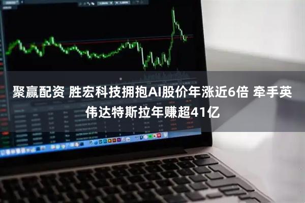聚赢配资 胜宏科技拥抱AI股价年涨近6倍 牵手英伟达特斯拉年赚超41亿