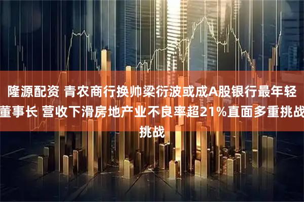 隆源配资 青农商行换帅梁衍波或成A股银行最年轻董事长 营收下滑房地产业不良率超21%直面多重挑战