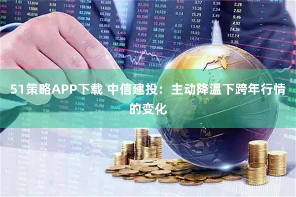 51策略APP下载 中信建投：主动降温下跨年行情的变化